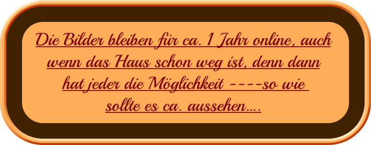 Die Bilder bleiben für ca. 1 Jahr online, auch  wenn das Haus schon weg ist, denn dann hat jeder die Möglichkeit ----so wie   sollte es ca. aussehen….